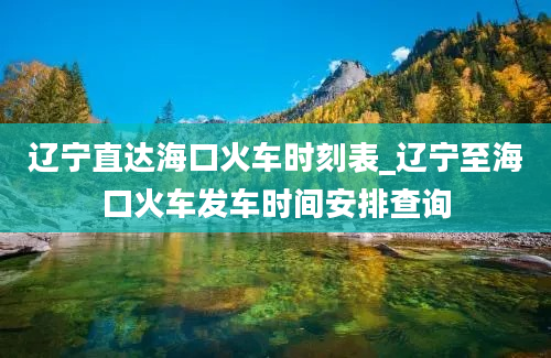 辽宁直达海口火车时刻表_辽宁至海口火车发车时间安排查询