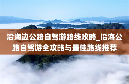 沿海边公路自驾游路线攻略_沿海公路自驾游全攻略与最佳路线推荐