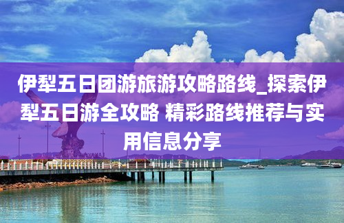 伊犁五日团游旅游攻略路线_探索伊犁五日游全攻略 精彩路线推荐与实用信息分享