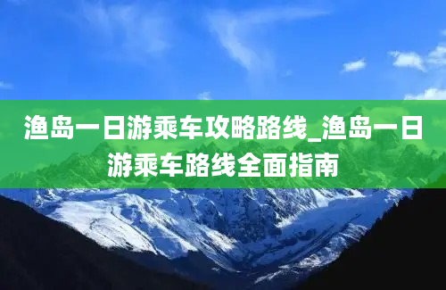 渔岛一日游乘车攻略路线_渔岛一日游乘车路线全面指南