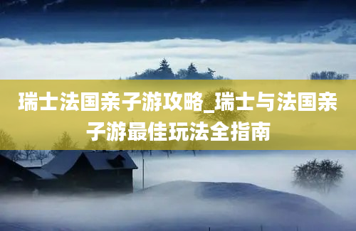 瑞士法国亲子游攻略_瑞士与法国亲子游最佳玩法全指南