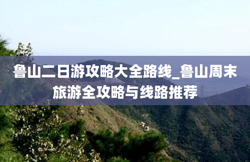 鲁山二日游攻略大全路线_鲁山周末旅游全攻略与线路推荐