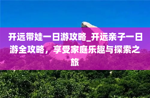 开远带娃一日游攻略_开远亲子一日游全攻略，享受家庭乐趣与探索之旅