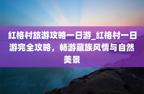 红格村旅游攻略一日游_红格村一日游完全攻略，畅游藏族风情与自然美景