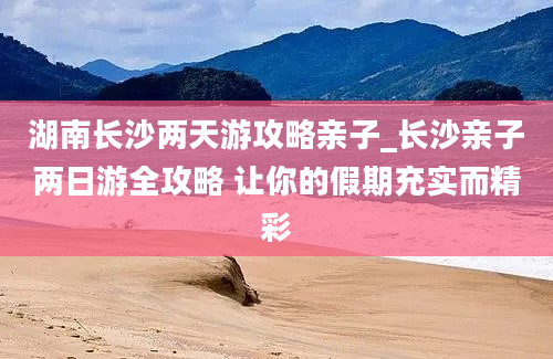 湖南长沙两天游攻略亲子_长沙亲子两日游全攻略 让你的假期充实而精彩