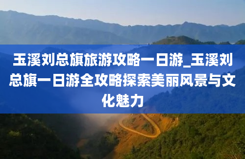 玉溪刘总旗旅游攻略一日游_玉溪刘总旗一日游全攻略探索美丽风景与文化魅力