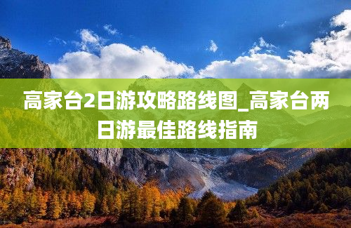 高家台2日游攻略路线图_高家台两日游最佳路线指南