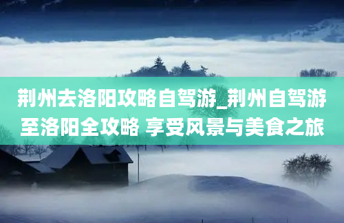 荆州去洛阳攻略自驾游_荆州自驾游至洛阳全攻略 享受风景与美食之旅