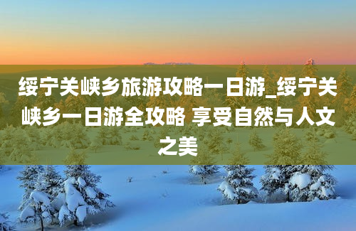 绥宁关峡乡旅游攻略一日游_绥宁关峡乡一日游全攻略 享受自然与人文之美