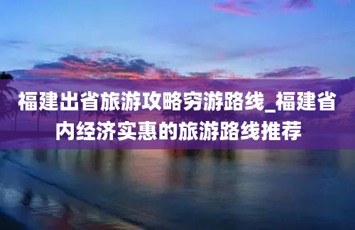 福建出省旅游攻略穷游路线_福建省内经济实惠的旅游路线推荐