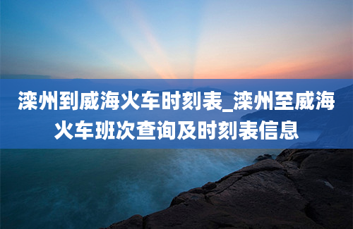 滦州到威海火车时刻表_滦州至威海火车班次查询及时刻表信息