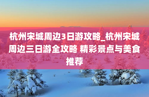 杭州宋城周边3日游攻略_杭州宋城周边三日游全攻略 精彩景点与美食推荐