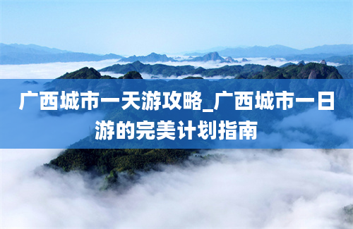 广西城市一天游攻略_广西城市一日游的完美计划指南