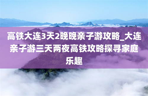 高铁大连3天2晚晚亲子游攻略_大连亲子游三天两夜高铁攻略探寻家庭乐趣