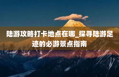 陆游攻略打卡地点在哪_探寻陆游足迹的必游景点指南