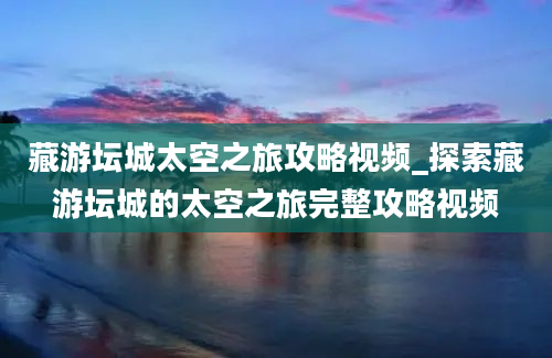 藏游坛城太空之旅攻略视频_探索藏游坛城的太空之旅完整攻略视频