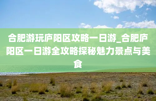 合肥游玩庐阳区攻略一日游_合肥庐阳区一日游全攻略探秘魅力景点与美食