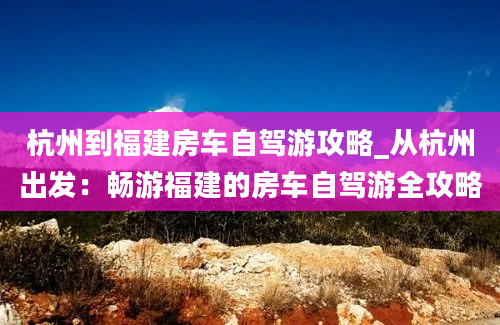 杭州到福建房车自驾游攻略_从杭州出发：畅游福建的房车自驾游全攻略