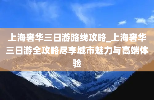 上海奢华三日游路线攻略_上海奢华三日游全攻略尽享城市魅力与高端体验