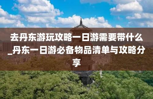 去丹东游玩攻略一日游需要带什么_丹东一日游必备物品清单与攻略分享