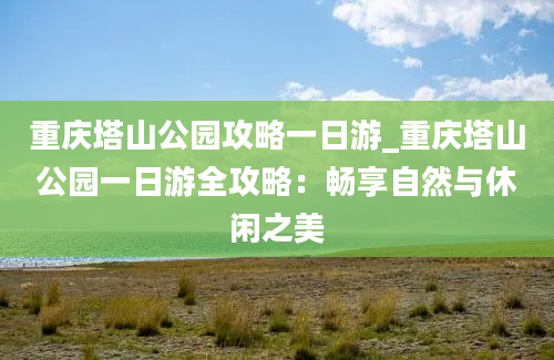 重庆塔山公园攻略一日游_重庆塔山公园一日游全攻略：畅享自然与休闲之美