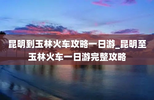 昆明到玉林火车攻略一日游_昆明至玉林火车一日游完整攻略