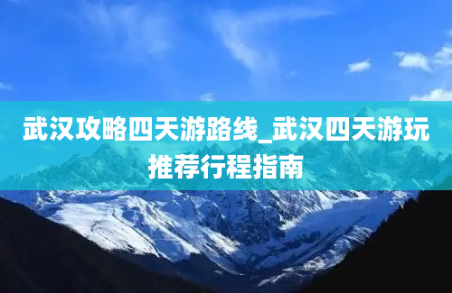 武汉攻略四天游路线_武汉四天游玩推荐行程指南