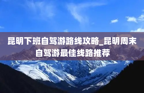 昆明下班自驾游路线攻略_昆明周末自驾游最佳线路推荐