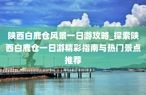 陕西白鹿仓风景一日游攻略_探索陕西白鹿仓一日游精彩指南与热门景点推荐