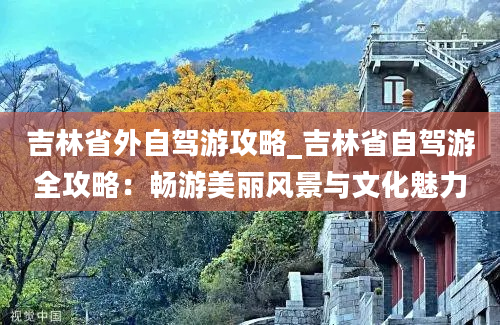 吉林省外自驾游攻略_吉林省自驾游全攻略：畅游美丽风景与文化魅力