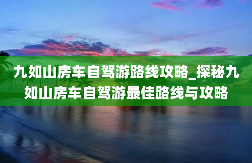 九如山房车自驾游路线攻略_探秘九如山房车自驾游最佳路线与攻略