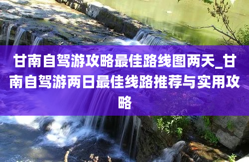 甘南自驾游攻略最佳路线图两天_甘南自驾游两日最佳线路推荐与实用攻略