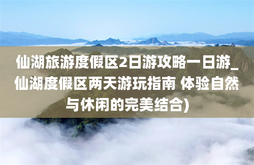 仙湖旅游度假区2日游攻略一日游_仙湖度假区两天游玩指南 体验自然与休闲的完美结合)