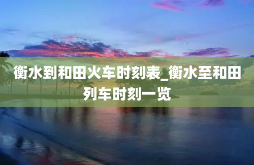 衡水到和田火车时刻表_衡水至和田列车时刻一览