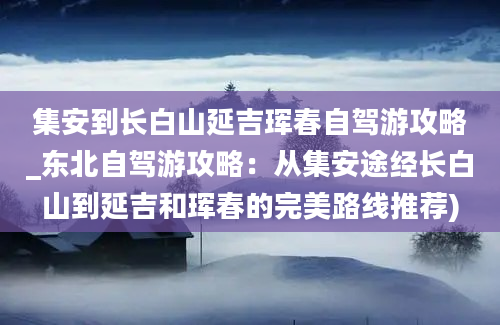 集安到长白山延吉珲春自驾游攻略_东北自驾游攻略：从集安途经长白山到延吉和珲春的完美路线推荐)