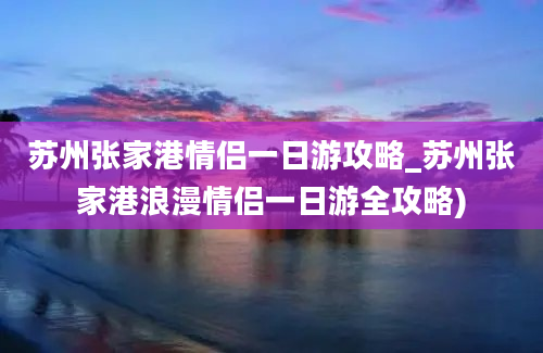 苏州张家港情侣一日游攻略_苏州张家港浪漫情侣一日游全攻略)