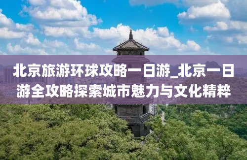 北京旅游环球攻略一日游_北京一日游全攻略探索城市魅力与文化精粹