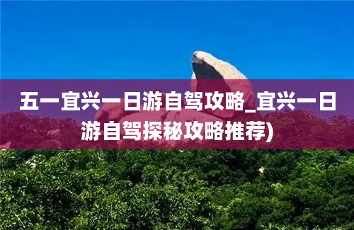 五一宜兴一日游自驾攻略_宜兴一日游自驾探秘攻略推荐)