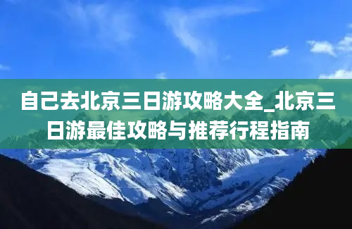 自己去北京三日游攻略大全_北京三日游最佳攻略与推荐行程指南