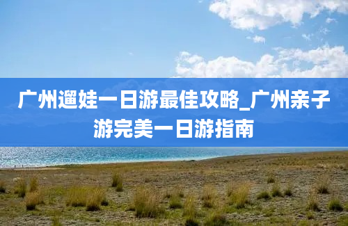 广州遛娃一日游最佳攻略_广州亲子游完美一日游指南