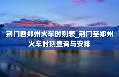 荆门回郑州火车时刻表_荆门至郑州火车时刻查询与安排