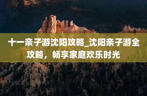 十一亲子游沈阳攻略_沈阳亲子游全攻略，畅享家庭欢乐时光