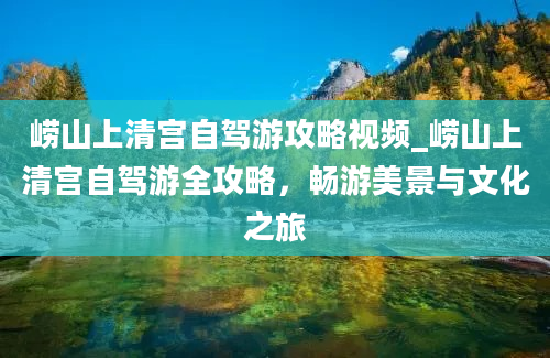 崂山上清宫自驾游攻略视频_崂山上清宫自驾游全攻略，畅游美景与文化之旅