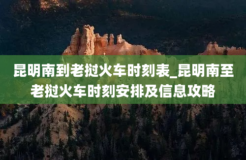 昆明南到老挝火车时刻表_昆明南至老挝火车时刻安排及信息攻略