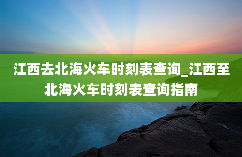 江西去北海火车时刻表查询_江西至北海火车时刻表查询指南