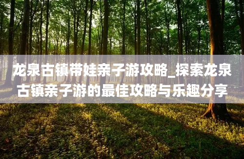 龙泉古镇带娃亲子游攻略_探索龙泉古镇亲子游的最佳攻略与乐趣分享