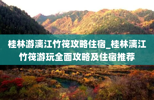 桂林游漓江竹筏攻略住宿_桂林漓江竹筏游玩全面攻略及住宿推荐