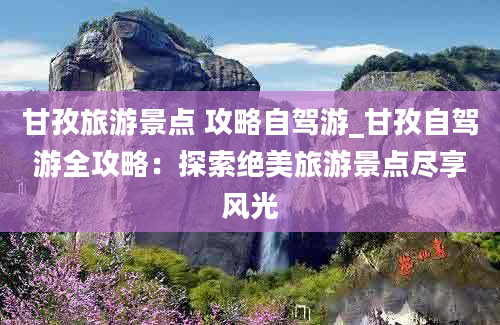 甘孜旅游景点 攻略自驾游_甘孜自驾游全攻略：探索绝美旅游景点尽享风光