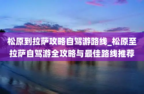 松原到拉萨攻略自驾游路线_松原至拉萨自驾游全攻略与最佳路线推荐