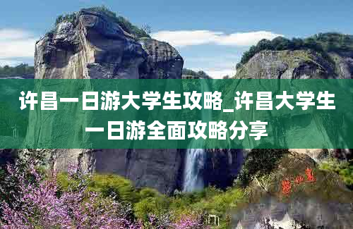 许昌一日游大学生攻略_许昌大学生一日游全面攻略分享